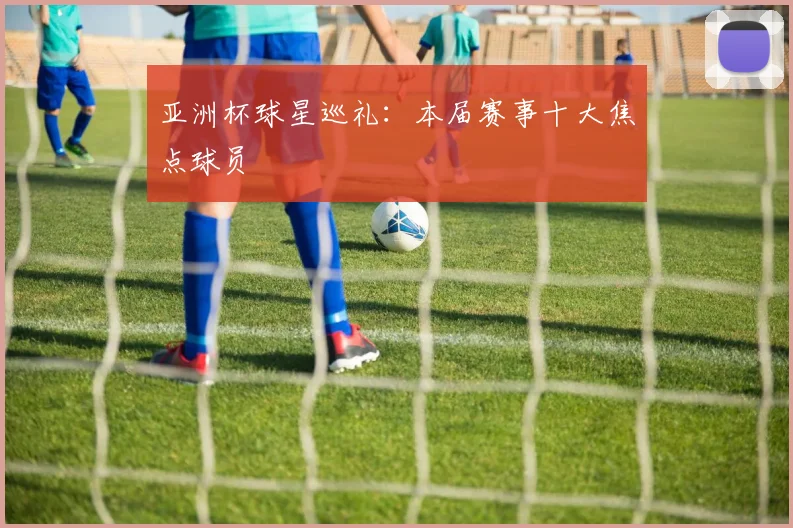 亚洲杯球星巡礼：本届赛事十大焦点球员