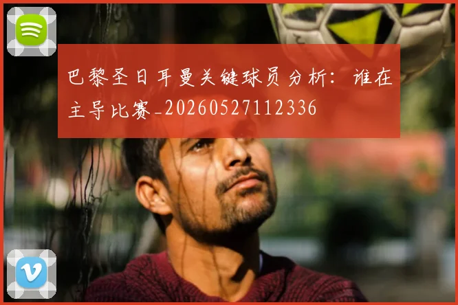 巴黎圣日耳曼关键球员分析：谁在主导比赛_20260527112336