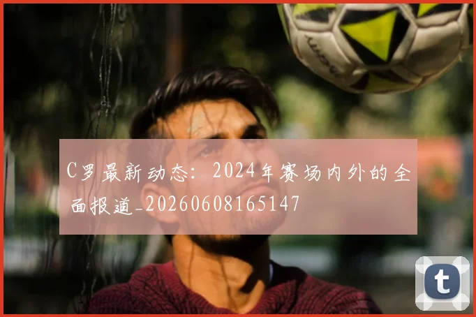 C罗最新动态：2024年赛场内外的全面报道_20260608165147