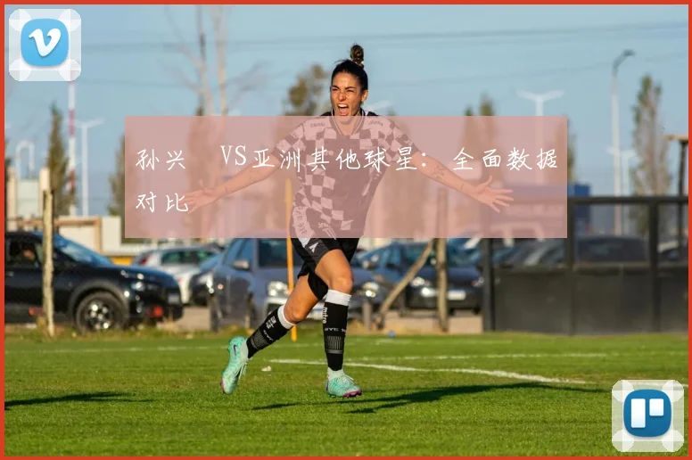 孙兴慜VS亚洲其他球星：全面数据对比