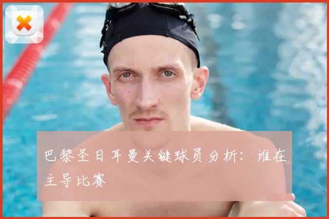 巴黎圣日耳曼关键球员分析：谁在主导比赛