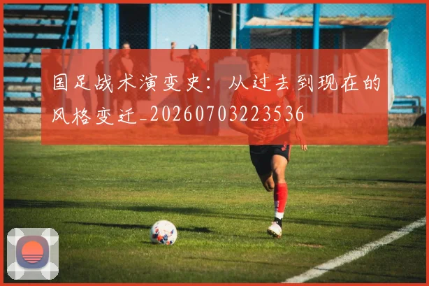 国足战术演变史：从过去到现在的风格变迁_20260703223536