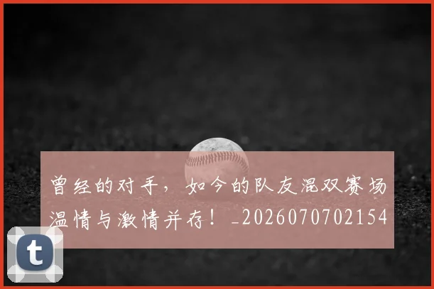 曾经的对手，如今的队友混双赛场温情与激情并存！_20260707021543