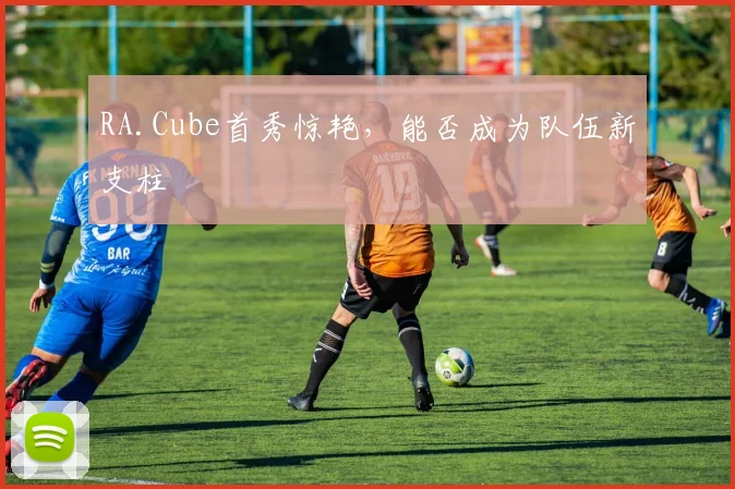 RA.Cube首秀惊艳，能否成为队伍新支柱