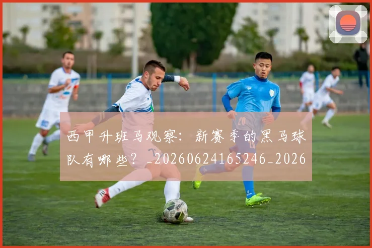 西甲升班马观察：新赛季的黑马球队有哪些？_20260624165246_20260710012137