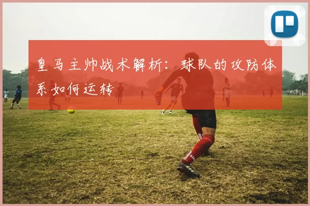 皇马主帅战术解析：球队的攻防体系如何运转