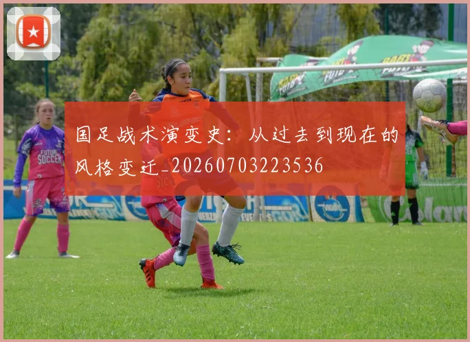 国足战术演变史：从过去到现在的风格变迁_20260703223536
