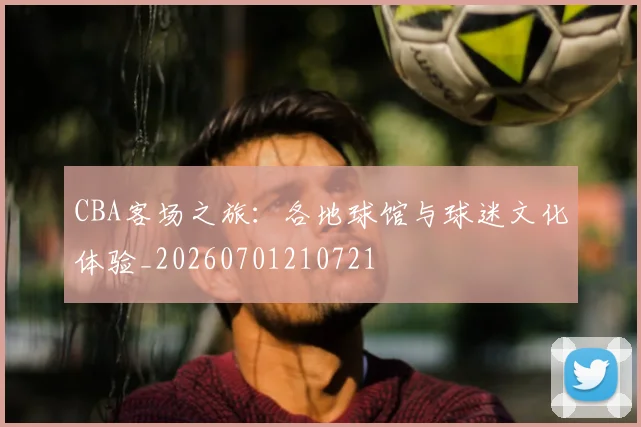 CBA客场之旅：各地球馆与球迷文化体验_20260701210721
