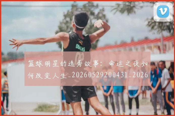 篮球明星的选秀故事：命运之夜如何改变人生_20260529200431_20260708200701