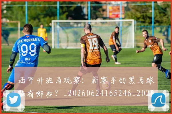 西甲升班马观察：新赛季的黑马球队有哪些？_20260624165246_20260710012137