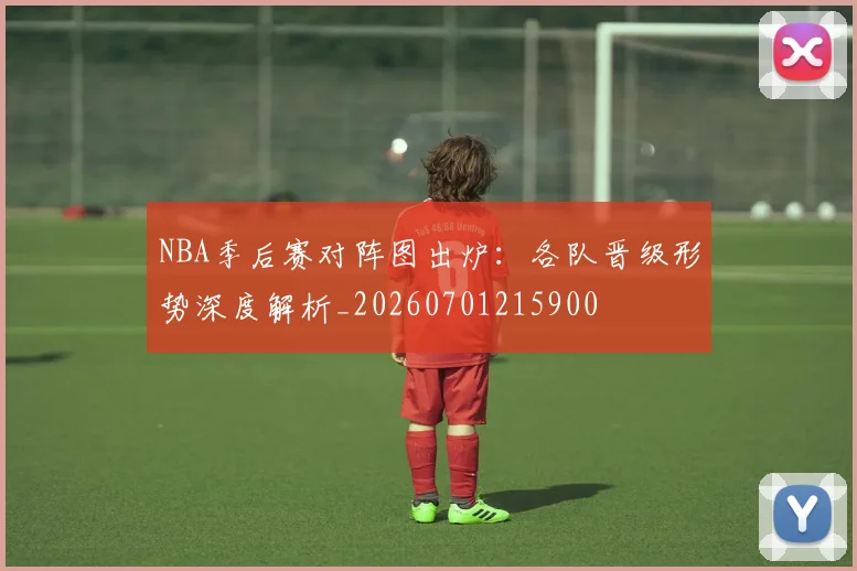 NBA季后赛对阵图出炉：各队晋级形势深度解析_20260701215900