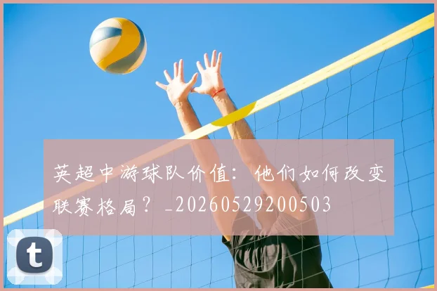 英超中游球队价值：他们如何改变联赛格局？_20260529200503