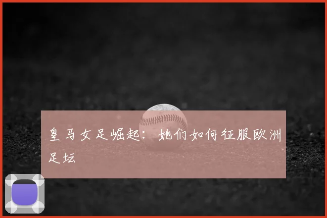 皇马女足崛起：她们如何征服欧洲足坛