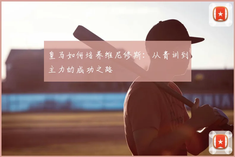 皇马如何培养维尼修斯：从青训到主力的成功之路