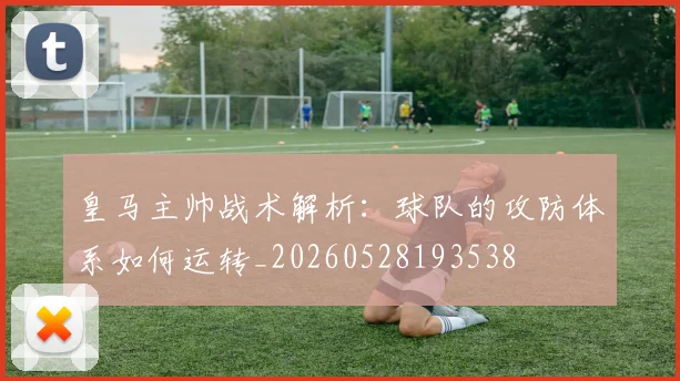 皇马主帅战术解析：球队的攻防体系如何运转_20260528193538