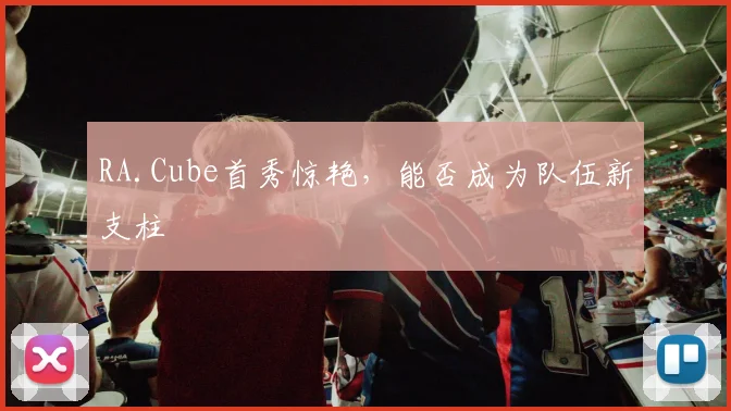 RA.Cube首秀惊艳，能否成为队伍新支柱