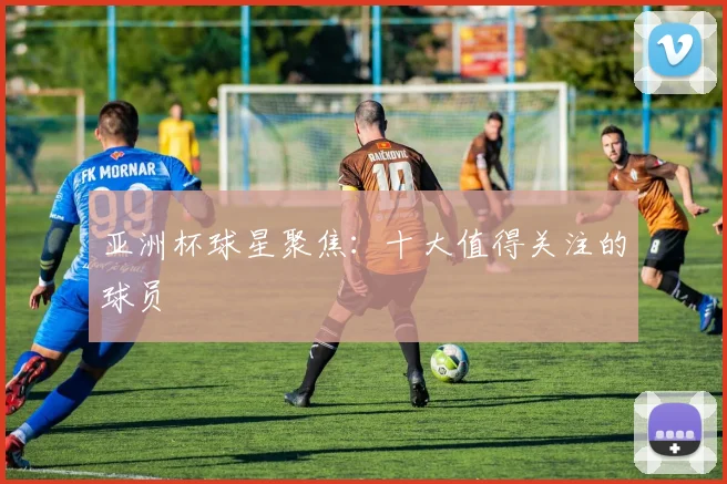 亚洲杯球星聚焦：十大值得关注的球员